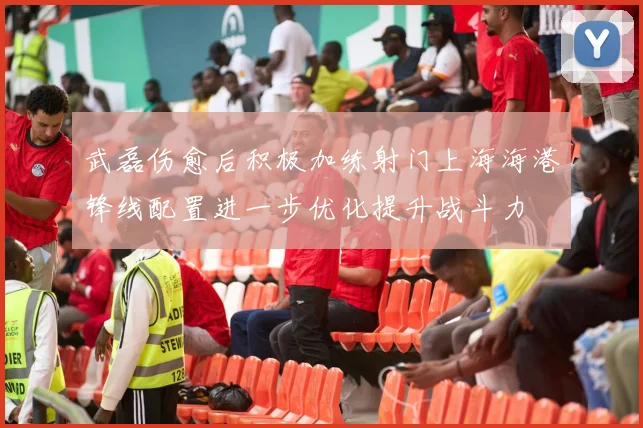 武磊伤愈后积极加练射门上海海港锋线配置进一步优化提升战斗力