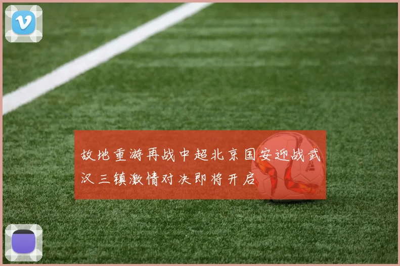 故地重游再战中超北京国安迎战武汉三镇激情对决即将开启