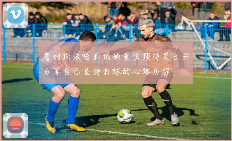 詹姆斯谈哈利伯顿重伤期待复出并分享自己坚持打球的心路历程