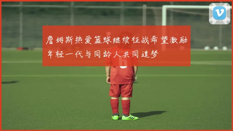 詹姆斯热爱篮球继续征战希望激励年轻一代与同龄人共同追梦
