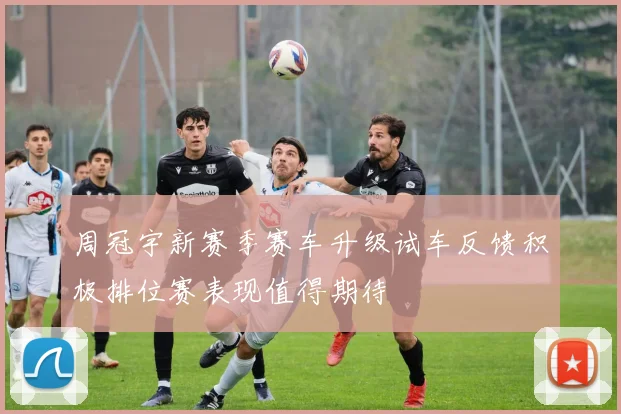 周冠宇新赛季赛车升级试车反馈积极排位赛表现值得期待