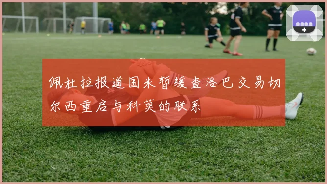佩杜拉报道国米暂缓查洛巴交易切尔西重启与科莫的联系
