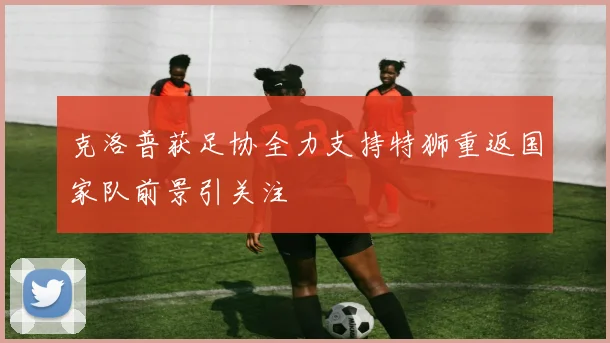 克洛普获足协全力支持特狮重返国家队前景引关注