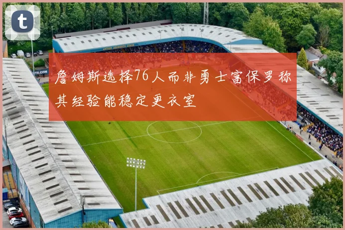詹姆斯选择76人而非勇士富保罗称其经验能稳定更衣室