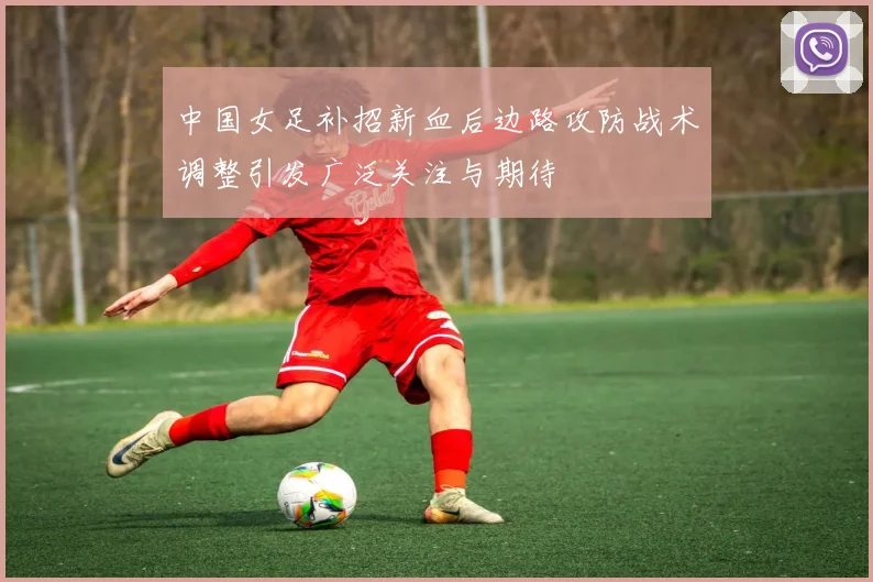 中国女足补招新血后边路攻防战术调整引发广泛关注与期待