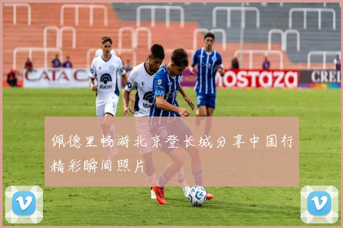 佩德里畅游北京登长城分享中国行精彩瞬间照片