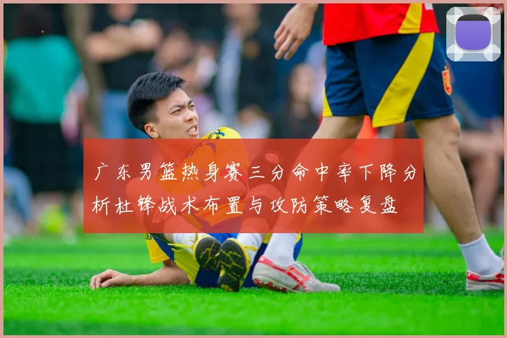 广东男篮热身赛三分命中率下降分析杜锋战术布置与攻防策略复盘